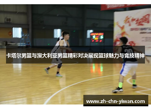 卡塔尔男篮与澳大利亚男篮精彩对决展现篮球魅力与竞技精神
